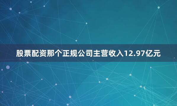 股票配资那个正规公司主营收入12.97亿元