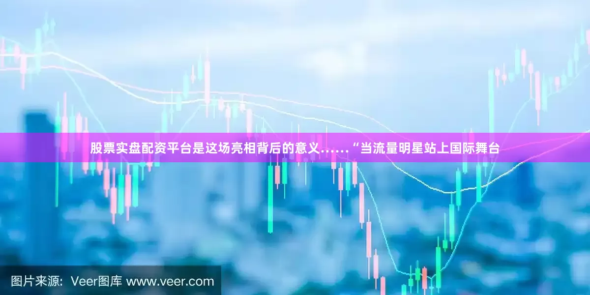 股票实盘配资平台是这场亮相背后的意义……“当流量明星站上国际舞台