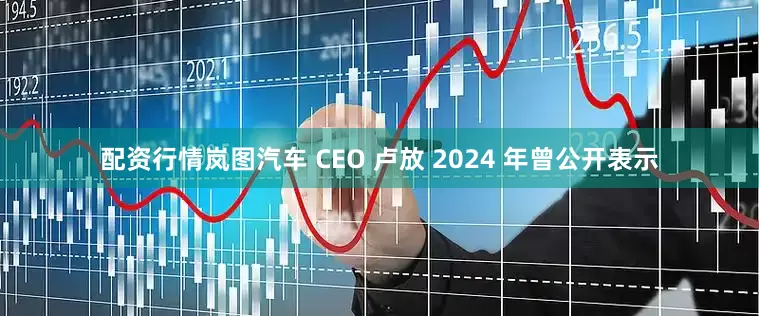 配资行情岚图汽车 CEO 卢放 2024 年曾公开表示
