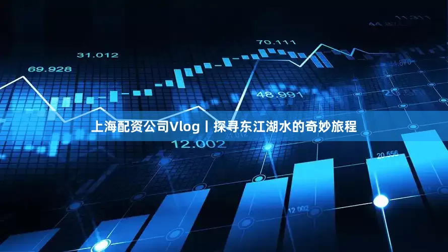 上海配资公司Vlog丨探寻东江湖水的奇妙旅程